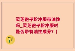 灵芝孢子粉冲服带油性吗_灵芝孢子粉冲服时是否带有油性成分？)