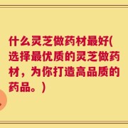 什么灵芝做药材最好(选择最优质的灵芝做药材，为你打造高品质的药品。)