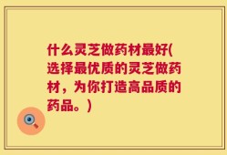 什么灵芝做药材最好(选择最优质的灵芝做药材，为你打造高品质的药品。)