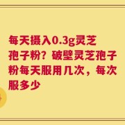 每天摄入0.3g灵芝孢子粉？破壁灵芝孢子粉每天服用几次，每次服多少