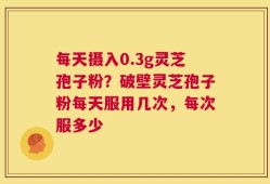 每天摄入0.3g灵芝孢子粉？破壁灵芝孢子粉每天服用几次，每次服多少