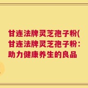 甘连法牌灵芝孢子粉(甘连法牌灵芝孢子粉：助力健康养生的良品