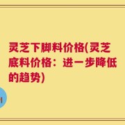 灵芝下脚料价格(灵芝底料价格：进一步降低的趋势)