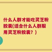 什么人群才能吃灵芝粉胶囊(适合什么人群服用灵芝粉胶囊？)