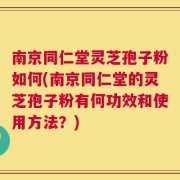 南京同仁堂灵芝孢子粉如何(南京同仁堂的灵芝孢子粉有何功效和使用方法？)