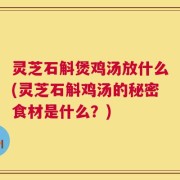 灵芝石斛煲鸡汤放什么(灵芝石斛鸡汤的秘密食材是什么？)