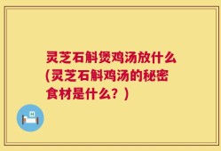 灵芝石斛煲鸡汤放什么(灵芝石斛鸡汤的秘密食材是什么？)