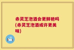 赤灵芝泡酒会更鲜艳吗(赤灵芝泡酒或许更美味)