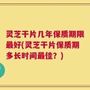 灵芝干片几年保质期限最好(灵芝干片保质期多长时间最佳？)