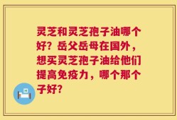 灵芝和灵芝孢子油哪个好？岳父岳母在国外，想买灵芝孢子油给他们提高免疫力，哪个那个子好？