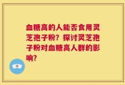 血糖高的人能否食用灵芝孢子粉？探讨灵芝孢子粉对血糖高人群的影响？