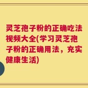 灵芝孢子粉的正确吃法视频大全(学习灵芝孢子粉的正确用法，充实健康生活)