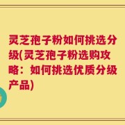 灵芝孢子粉如何挑选分级(灵芝孢子粉选购攻略：如何挑选优质分级产品)