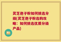 灵芝孢子粉如何挑选分级(灵芝孢子粉选购攻略：如何挑选优质分级产品)
