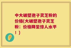 中大破壁孢子灵芝粉的价格(大破壁孢子灵芝粉：价格降至惊人水平！)