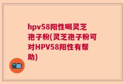 hpv58阳性喝灵芝孢子粉(灵芝孢子粉可对HPV58阳性有帮助)