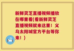 新鲜灵芝直播视频播放在哪里看(看新鲜灵芝直播视频就来这里！义乌太阳城官方平台等你来！)