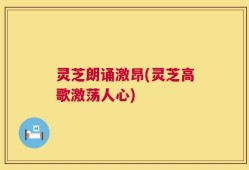灵芝朗诵激昂(灵芝高歌激荡人心)