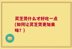 灵芝煲什么才好吃一点(如何让灵芝煲更加美味？)