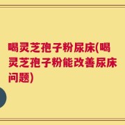 喝灵芝孢子粉尿床(喝灵芝孢子粉能改善尿床问题)