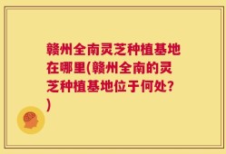 赣州全南灵芝种植基地在哪里(赣州全南的灵芝种植基地位于何处？)