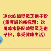凉水吃破壁灵芝孢子粉(重写后的新标题：饮用凉水搭配破壁灵芝孢子粉，享受健康生活)