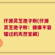 仟源灵芝孢子粉(仟源灵芝孢子粉：健康不容错过的天然宝藏)