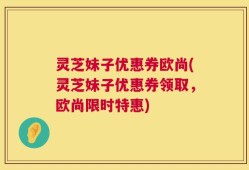灵芝妹子优惠券欧尚(灵芝妹子优惠券领取，欧尚限时特惠)