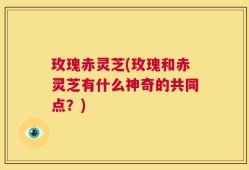 玫瑰赤灵芝(玫瑰和赤灵芝有什么神奇的共同点？)