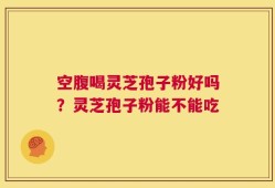 空腹喝灵芝孢子粉好吗？灵芝孢子粉能不能吃