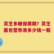 灵芝多糖保质期？灵芝菌包营养液多少钱一瓶