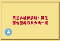 灵芝多糖保质期？灵芝菌包营养液多少钱一瓶