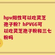 hpv阳性可以吃灵芝孢子粉？hPV66可以吃灵芝孢子粉和三七粉吗