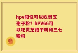 hpv阳性可以吃灵芝孢子粉？hPV66可以吃灵芝孢子粉和三七粉吗