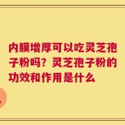 内膜增厚可以吃灵芝孢子粉吗？灵芝孢子粉的功效和作用是什么