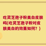 吃灵芝孢子粉美白皮肤吗(吃灵芝孢子粉对皮肤美白的效果如何？)