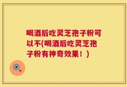 喝酒后吃灵芝孢子粉可以不(喝酒后吃灵芝孢子粉有神奇效果！)