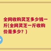 全网收购灵芝多少钱一斤(全网灵芝一斤收购价是多少？)