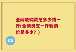 全网收购灵芝多少钱一斤(全网灵芝一斤收购价是多少？)
