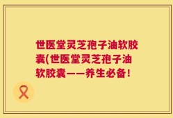 世医堂灵芝孢子油软胶囊(世医堂灵芝孢子油软胶囊——养生必备！