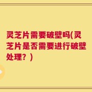 灵芝片需要破壁吗(灵芝片是否需要进行破壁处理？)