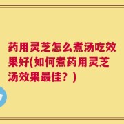 药用灵芝怎么煮汤吃效果好(如何煮药用灵芝汤效果最佳？)