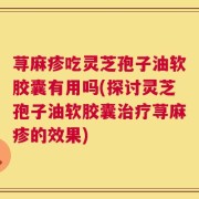 荨麻疹吃灵芝孢子油软胶囊有用吗(探讨灵芝孢子油软胶囊治疗荨麻疹的效果)