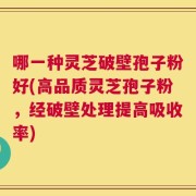 哪一种灵芝破壁孢子粉好(高品质灵芝孢子粉，经破壁处理提高吸收率)