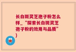 长白斑灵芝孢子粉怎么样_“探索长白斑灵芝孢子粉的效用与品质”)