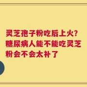 灵芝孢子粉吃后上火？糖尿病人能不能吃灵芝粉会不会太补了