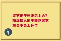 灵芝孢子粉吃后上火？糖尿病人能不能吃灵芝粉会不会太补了