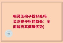 喝灵芝孢子粉好处吗_灵芝孢子粉的益处：全面解析其健康优势)
