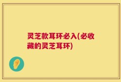 灵芝款耳环必入(必收藏的灵芝耳环)