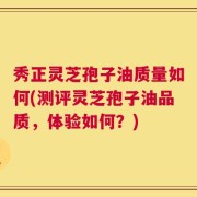 秀正灵芝孢子油质量如何(测评灵芝孢子油品质，体验如何？)
